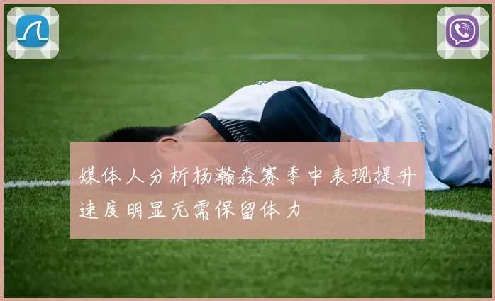 媒体人分析杨瀚森赛季中表现提升速度明显无需保留体力