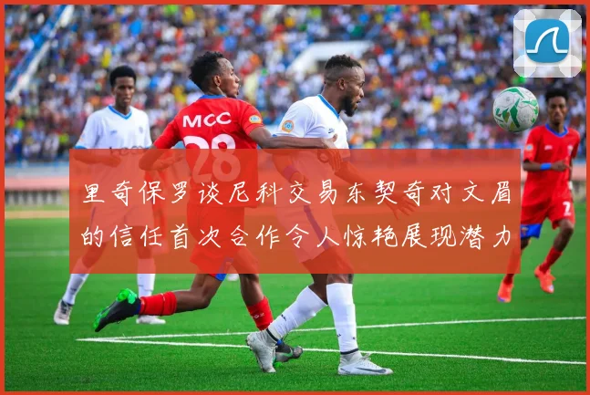 里奇保罗谈尼科交易东契奇对文眉的信任首次合作令人惊艳展现潜力