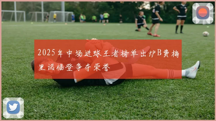 2025年中场进球王者榜单出炉B费梅里诺福登争夺荣誉