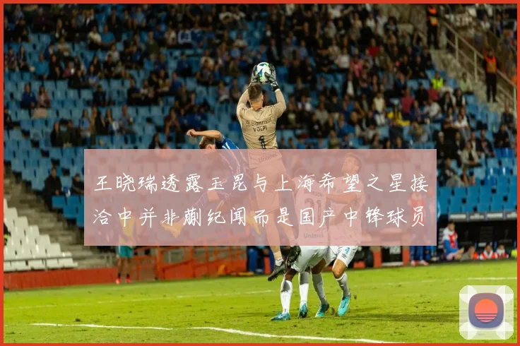 王晓瑞透露玉昆与上海希望之星接洽中并非蒯纪闻而是国产中锋球员