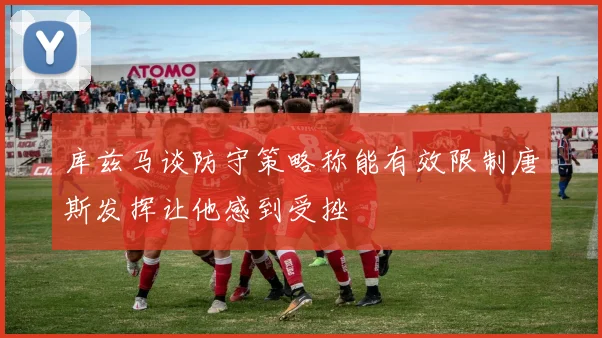 库兹马谈防守策略称能有效限制唐斯发挥让他感到受挫