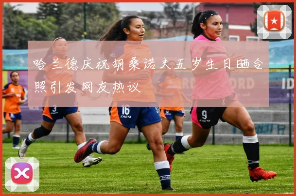 哈兰德庆祝胡桑诺夫五岁生日晒合照引发网友热议