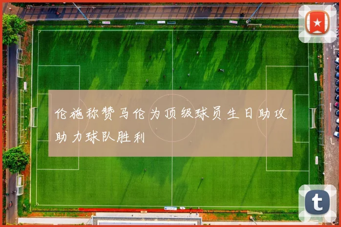 伦施称赞马伦为顶级球员生日助攻助力球队胜利