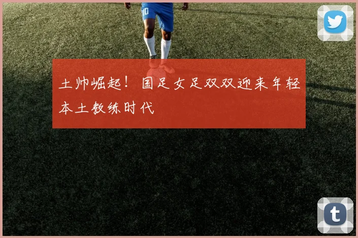 土帅崛起！国足女足双双迎来年轻本土教练时代