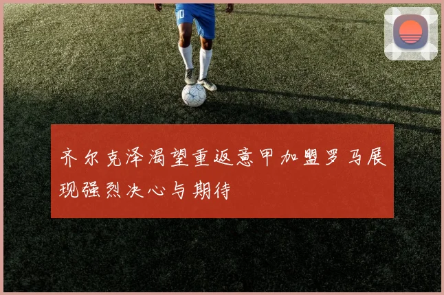 齐尔克泽渴望重返意甲加盟罗马展现强烈决心与期待