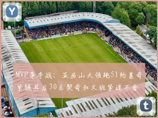 MVP争夺战：亚历山大领跑51约基奇紧随其后30东契奇和文班紧追不舍