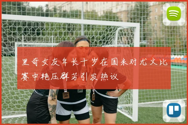 里奇女友年长十岁在国米对尤文比赛中艳压群芳引发热议