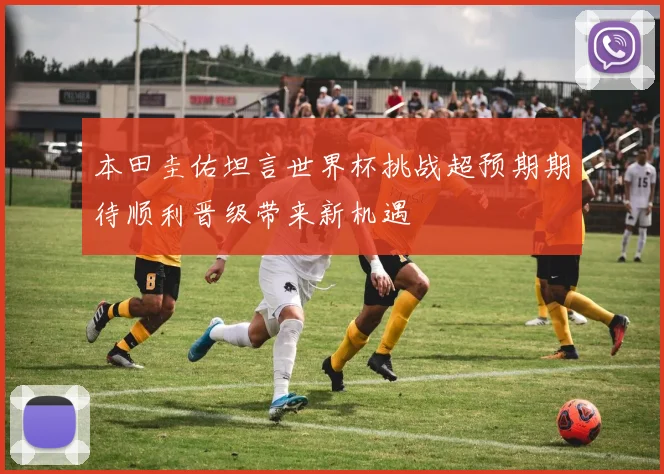 本田圭佑坦言世界杯挑战超预期期待顺利晋级带来新机遇