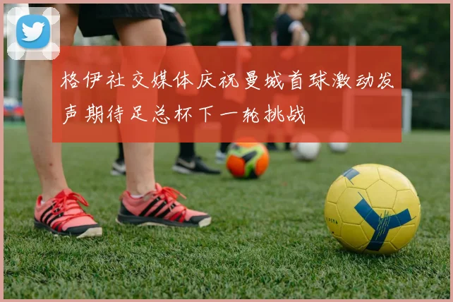 格伊社交媒体庆祝曼城首球激动发声期待足总杯下一轮挑战