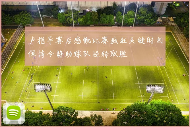 卢指导赛后感慨比赛疯狂关键时刻保持冷静助球队逆转取胜