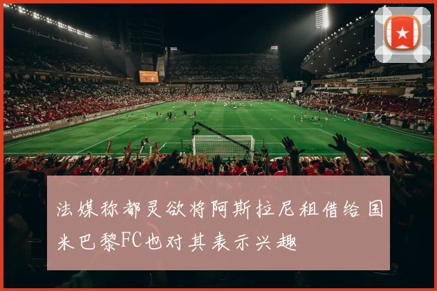 法媒称都灵欲将阿斯拉尼租借给国米巴黎FC也对其表示兴趣