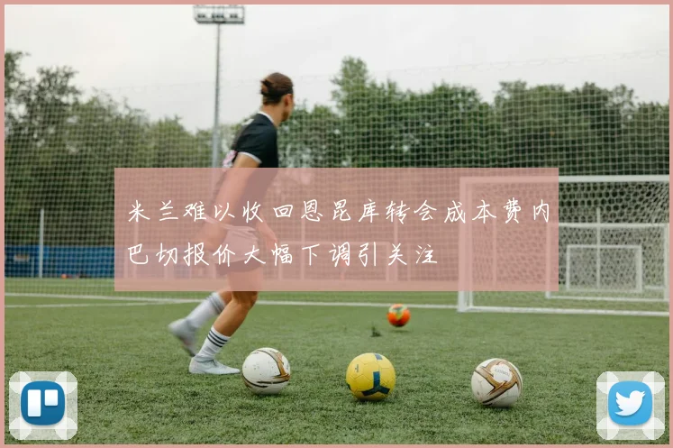 米兰难以收回恩昆库转会成本费内巴切报价大幅下调引关注