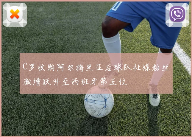 C罗收购阿尔梅里亚后球队社媒粉丝激增跃升至西班牙第五位