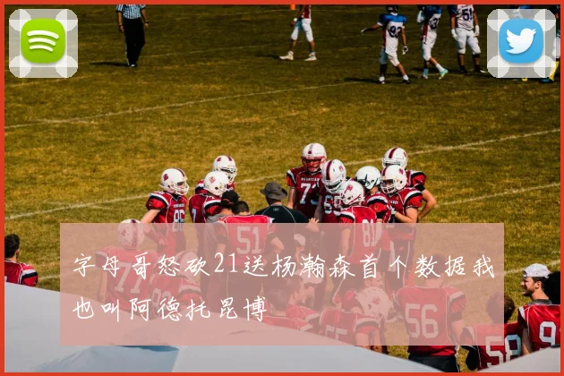 字母哥怒砍21送杨瀚森首个数据我也叫阿德托昆博