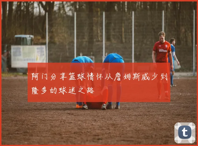 阿门分享篮球情怀从詹姆斯威少到隆多的球迷之路