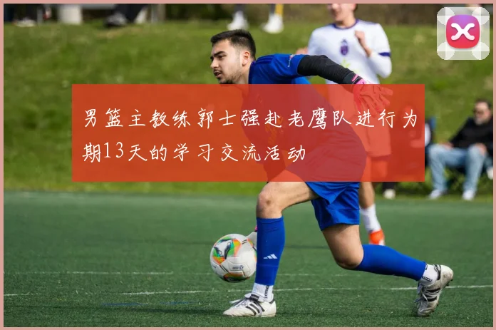 男篮主教练郭士强赴老鹰队进行为期13天的学习交流活动