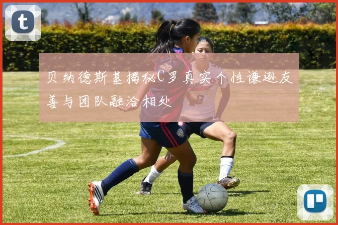 贝纳德斯基揭秘C罗真实个性谦逊友善与团队融洽相处