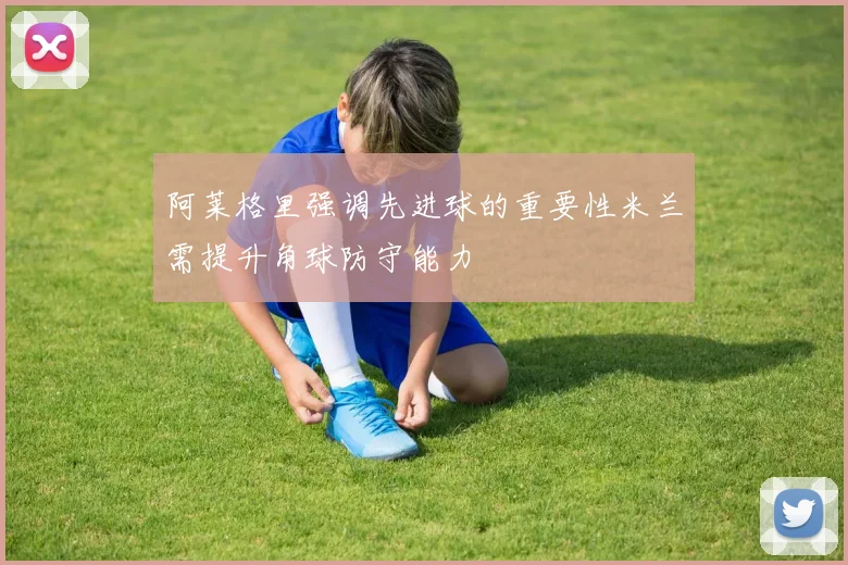 阿莱格里强调先进球的重要性米兰需提升角球防守能力