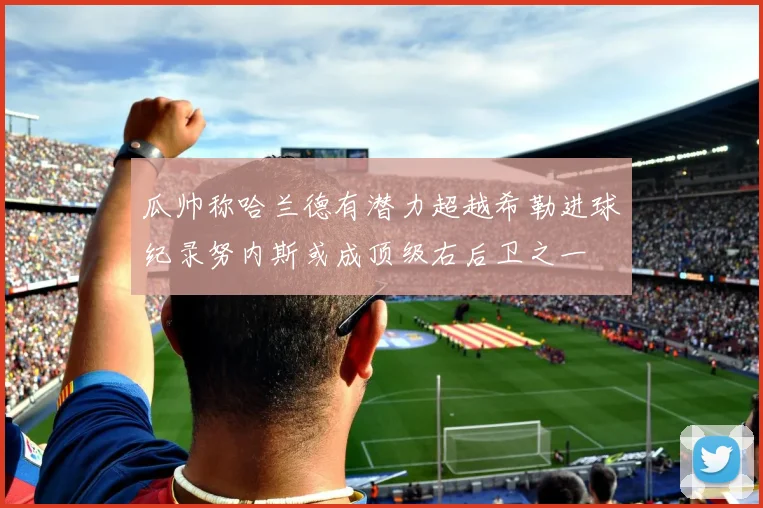 瓜帅称哈兰德有潜力超越希勒进球纪录努内斯或成顶级右后卫之一