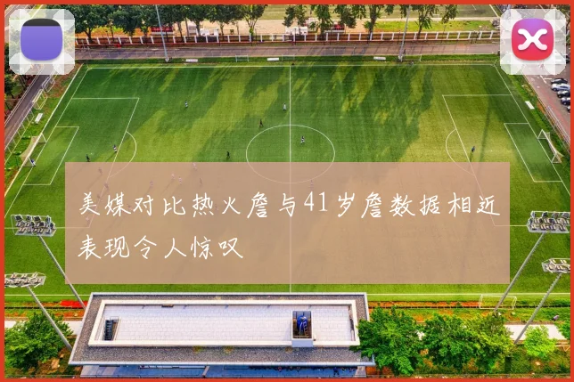 美媒对比热火詹与41岁詹数据相近表现令人惊叹