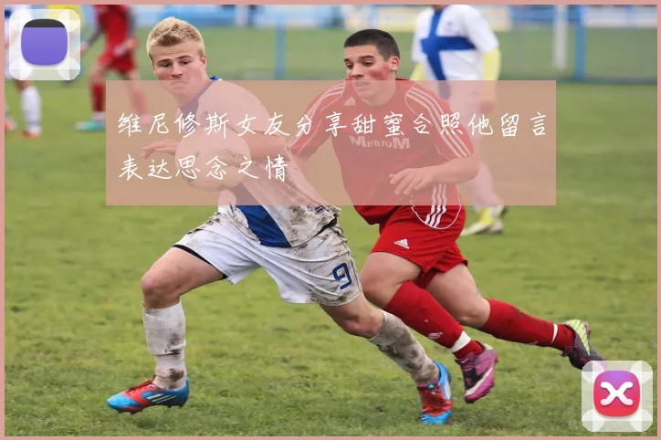维尼修斯女友分享甜蜜合照他留言表达思念之情