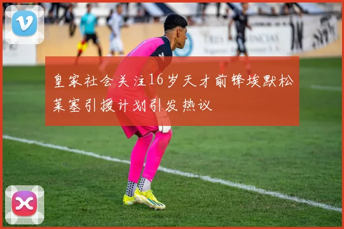 皇家社会关注16岁天才前锋埃默松莱塞引援计划引发热议