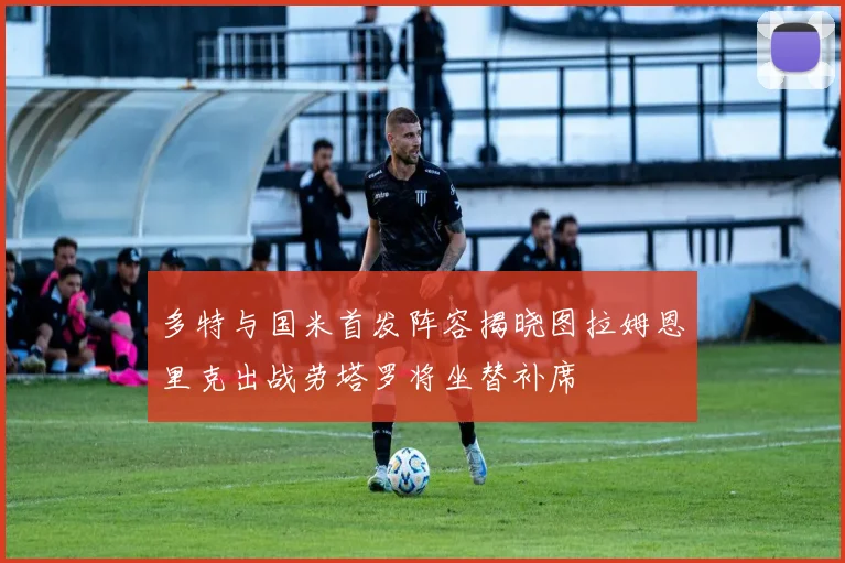 多特与国米首发阵容揭晓图拉姆恩里克出战劳塔罗将坐替补席