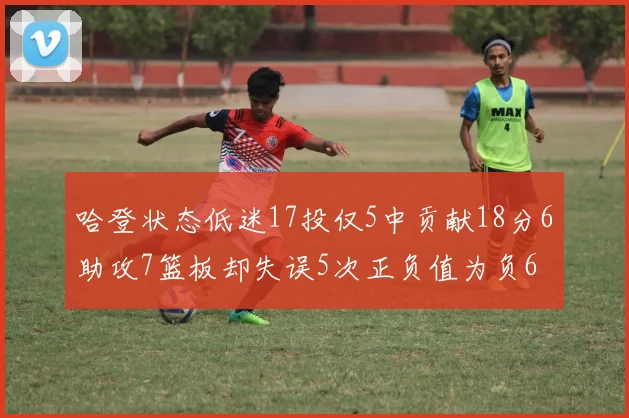 哈登状态低迷17投仅5中贡献18分6助攻7篮板却失误5次正负值为负6