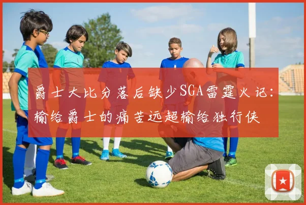 爵士大比分落后缺少SGA雷霆火记：输给爵士的痛苦远超输给独行侠
