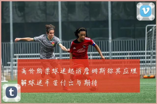 高价购票球迷起诉詹姆斯称其应理解球迷辛苦付出与期待