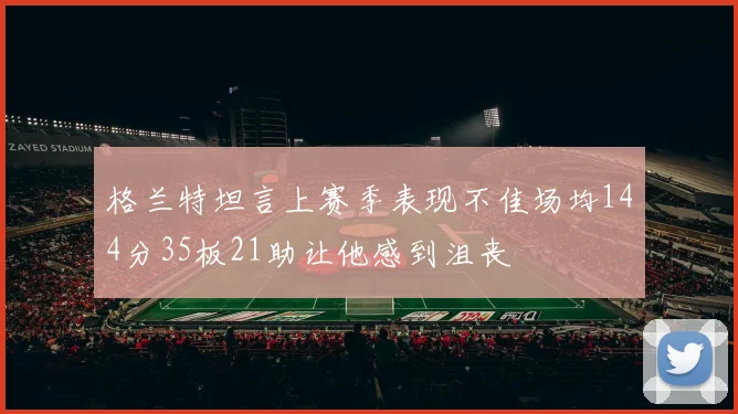 格兰特坦言上赛季表现不佳场均144分35板21助让他感到沮丧