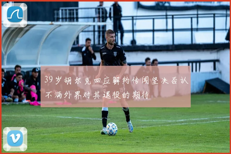 39岁胡尔克回应解约传闻坚决否认不满外界对其退役的期待