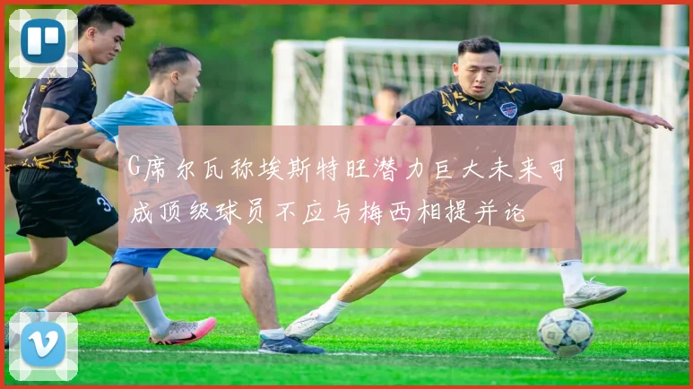 G席尔瓦称埃斯特旺潜力巨大未来可成顶级球员不应与梅西相提并论