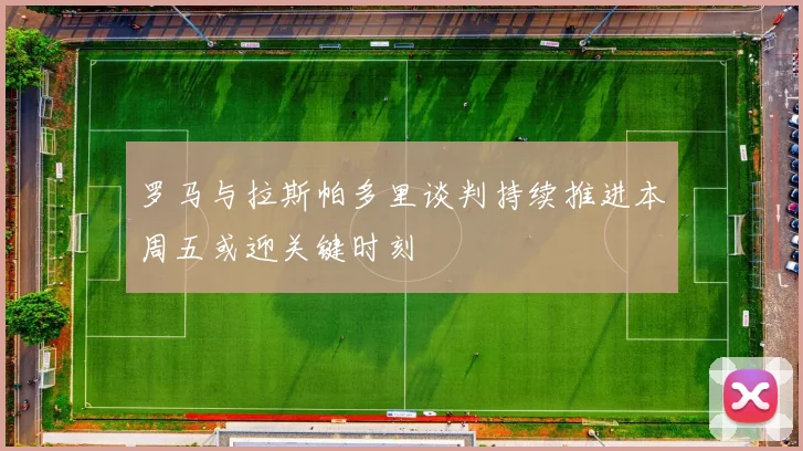 罗马与拉斯帕多里谈判持续推进本周五或迎关键时刻